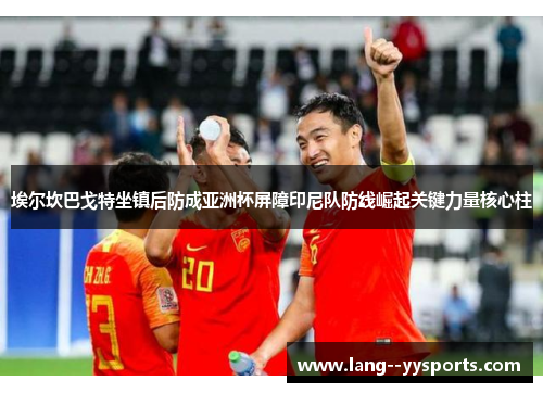 埃尔坎巴戈特坐镇后防成亚洲杯屏障印尼队防线崛起关键力量核心柱